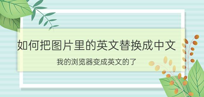 如何把图片里的英文替换成中文 我的浏览器变成英文的了，怎么变回来？不知道？